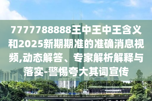 7777788888王中王中王含義和2025新期期準的準確消息視頻,動態解答、專家解析解釋與落實-警惕夸大其詞宣傳