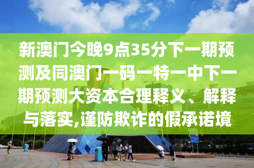 新澳門今晚9點35分下一期預測及同澳門一碼一特一中下一期預測大資本合理釋義、解釋與落實,謹防欺詐的假承諾境
