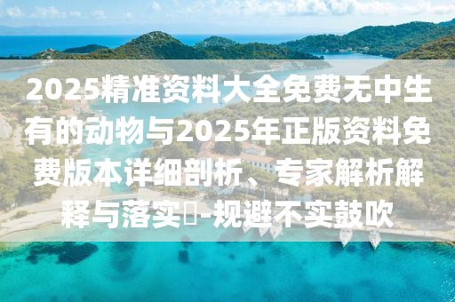 2025精準資料大全免費無中生有的動物與2025年正版資料免費版本詳細剖析、專家解析解釋與落實?-規(guī)避不實鼓吹