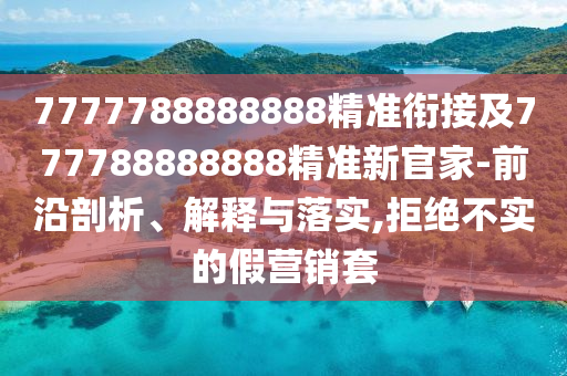 7777788888888精準銜接及777788888888精準新官家-前沿剖析、解釋與落實,拒絕不實的假營銷套