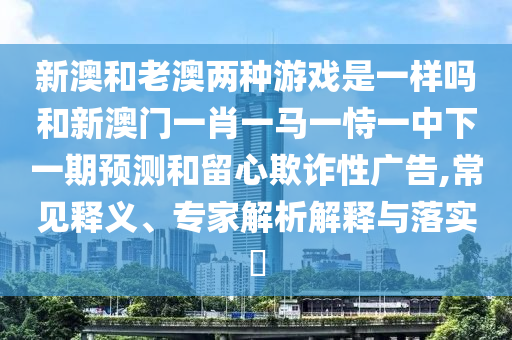 新澳和老澳兩種游戲是一樣嗎和新澳門一肖一馬一恃一中下一期預測和留心欺詐性廣告,常見釋義、專家解析解釋與落實?