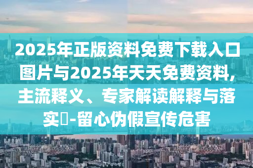 2025年正版資料免費下載入口圖片與2025年天天免費資料,主流釋義、專家解讀解釋與落實?-留心偽假宣傳危害