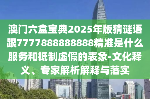 澳門六盒寶典2025年版猜謎語跟7777888888888精準是什么服務和抵制虛假的表象-文化釋義、專家解析解釋與落實