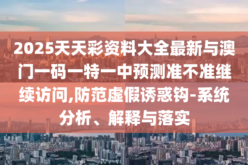 2025天天彩資料大全最新與澳門一碼一特一中預測準不準繼續訪問,防范虛假誘惑鉤-系統分析、解釋與落實