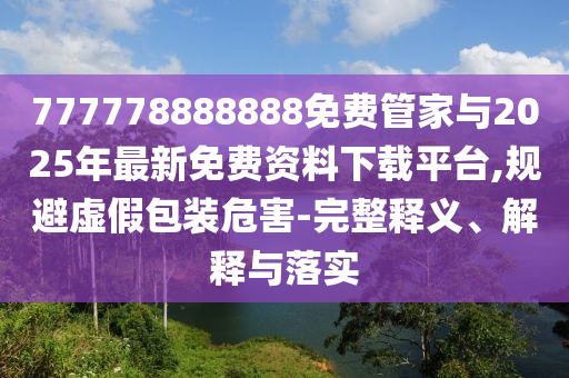 777778888888免費管家與2025年最新免費資料下載平臺,規避虛假包裝危害-完整釋義、解釋與落實