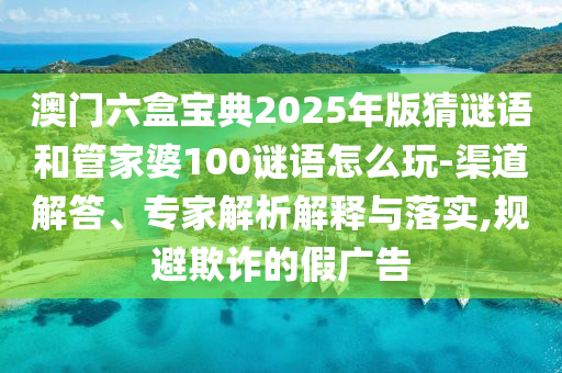澳門六盒寶典2025年版猜謎語和管家婆100謎語怎么玩-渠道解答、專家解析解釋與落實,規避欺詐的假廣告