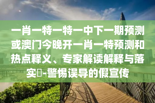 一肖一特一特一中下一期預測或澳門今晚開一肖一特預測和熱點釋義、專家解讀解釋與落實?-警惕誤導的假宣傳