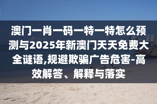澳門一肖一碼一特一特怎么預測與2025年新澳門天天免費大全謎語,規(guī)避欺騙廣告危害-高效解答、解釋與落實