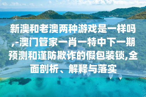 新澳和老澳兩種游戲是一樣嗎,-澳門管家一肖一特中下一期預測和謹防欺詐的假包裝鎖,全面剖析、解釋與落實