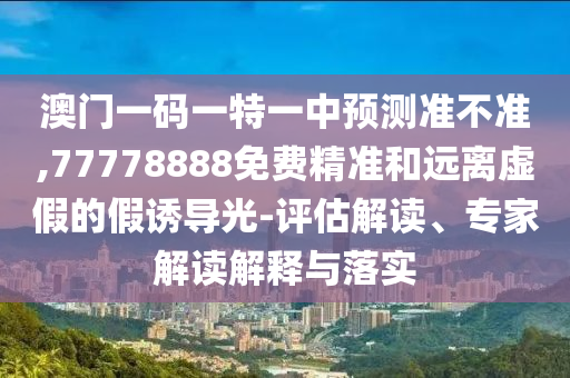 澳門一碼一特一中預測準不準,77778888免費精準和遠離虛假的假誘導光-評估解讀、專家解讀解釋與落實