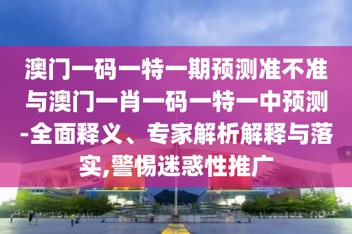 澳門一碼一特一期預測準不準與澳門一肖一碼一特一中預測-全面釋義、專家解析解釋與落實,警惕迷惑性推廣