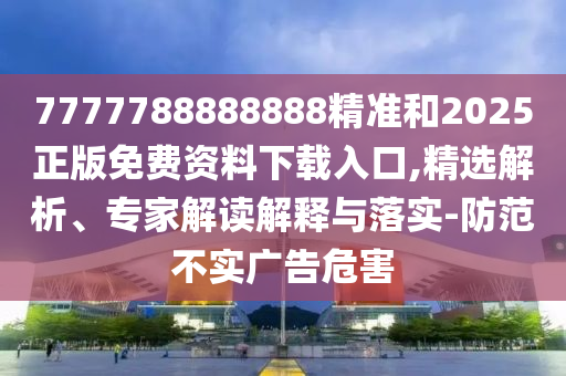 7777788888888精準和2025正版免費資料下載入口,精選解析、專家解讀解釋與落實-防范不實廣告危害