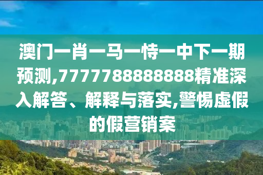 澳門一肖一馬一恃一中下一期預測,7777788888888精準深入解答、解釋與落實,警惕虛假的假營銷案