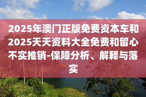 2025年澳門正版免費資本車和2025天天資料大全免費和留心不實推銷-保障分析、解釋與落實