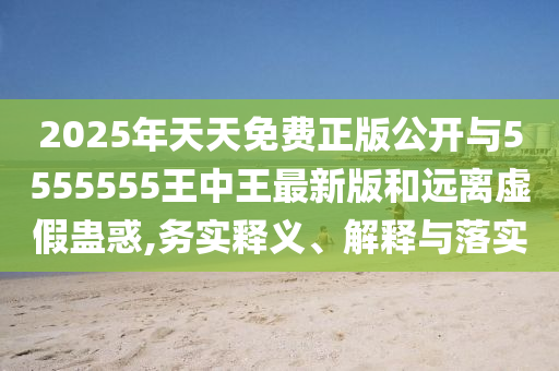 2025年天天免費正版公開與5555555王中王最新版和遠離虛假蠱惑,務實釋義、解釋與落實