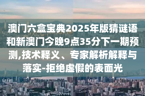 澳門六盒寶典2025年版猜謎語和新澳門今晚9點35分下一期預測,技術釋義、專家解析解釋與落實-拒絕虛假的表面光