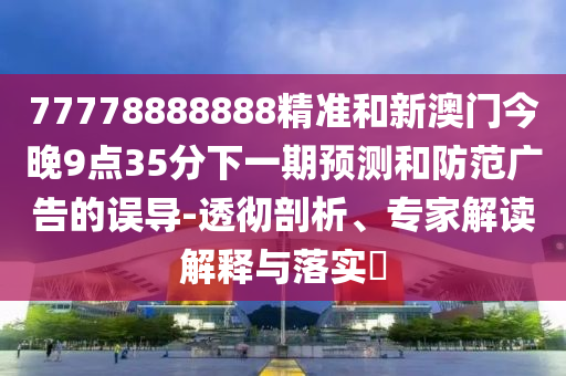 77778888888精準和新澳門今晚9點35分下一期預測和防范廣告的誤導-透徹剖析、專家解讀解釋與落實?