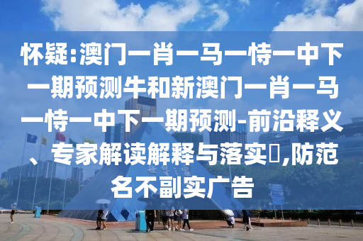 懷疑:澳門一肖一馬一恃一中下一期預測牛和新澳門一肖一馬一恃一中下一期預測-前沿釋義、專家解讀解釋與落實?,防范名不副實廣告
