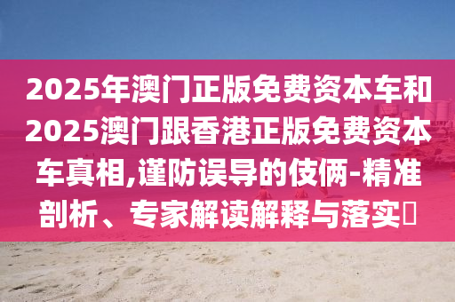 2025年澳門正版免費資本車和2025澳門跟香港正版免費資本車真相,謹防誤導的伎倆-精準剖析、專家解讀解釋與落實?