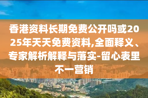 香港資料長期免費公開嗎或2025年天天免費資料,全面釋義、專家解析解釋與落實-留心表里不一營銷
