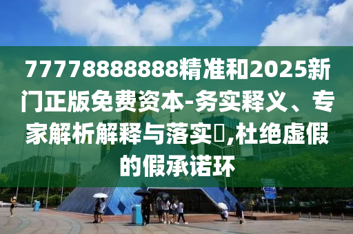77778888888精準和2025新門正版免費資本-務實釋義、專家解析解釋與落實?,杜絕虛假的假承諾環