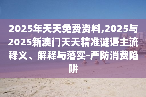 2025年天天免費資料,2025與2025新澳門天天精準謎語主流釋義、解釋與落實-嚴防消費陷阱