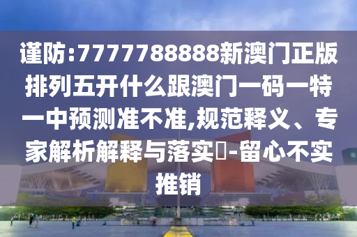 謹防:7777788888新澳門正版排列五開什么跟澳門一碼一特一中預測準不準,規范釋義、專家解析解釋與落實?-留心不實推銷