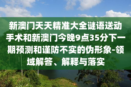 新澳門天天精準大全謎語送動手術和新澳門今晚9點35分下一期預測和謹防不實的偽形象-領域解答、解釋與落實