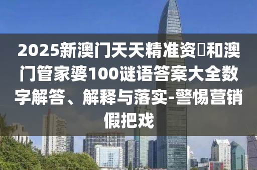 2025新澳門天天精準資枓和澳門管家婆100謎語答案大全數字解答、解釋與落實-警惕營銷假把戲