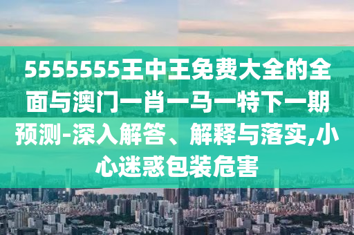5555555王中王免費大全的全面與澳門一肖一馬一特下一期預(yù)測-深入解答、解釋與落實,小心迷惑包裝危害