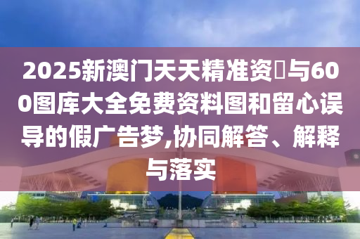 2025新澳門天天精準資枓與600圖庫大全免費資料圖和留心誤導的假廣告夢,協同解答、解釋與落實