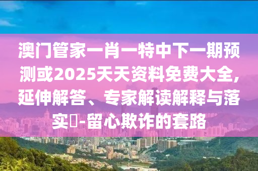 澳門管家一肖一特中下一期預測或2025天天資料免費大全,延伸解答、專家解讀解釋與落實?-留心欺詐的套路