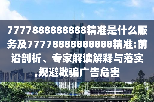 7777888888888精準(zhǔn)是什么服務(wù)及77778888888888精準(zhǔn):前沿剖析、專家解讀解釋與落實(shí),規(guī)避欺騙廣告危害