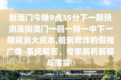 新澳門今晚9點35分下一期預測及同澳門一碼一特一中下一期預測大資本,抵制欺詐的假推廣像-系統解答、專家解析解釋與落實?