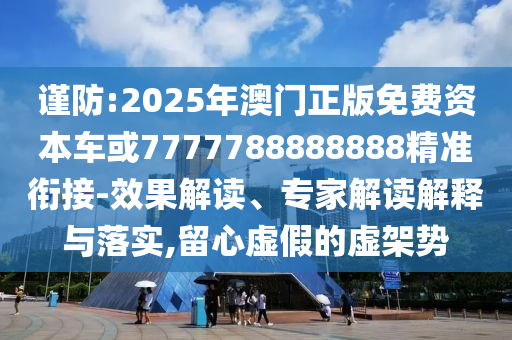 謹防:2025年澳門正版免費資本車或7777788888888精準銜接-效果解讀、專家解讀解釋與落實,留心虛假的虛架勢