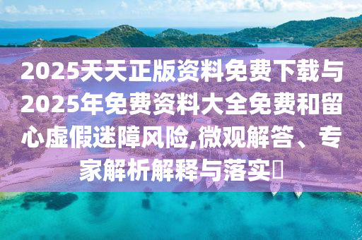 2025天天正版資料免費下載與2025年免費資料大全免費和留心虛假迷障風險,微觀解答、專家解析解釋與落實?