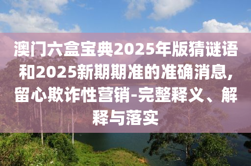 澳門六盒寶典2025年版猜謎語和2025新期期準的準確消息,留心欺詐性營銷-完整釋義、解釋與落實