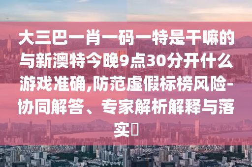 大三巴一肖一碼一特是干嘛的與新澳特今晚9點(diǎn)30分開什么游戲準(zhǔn)確,防范虛假標(biāo)榜風(fēng)險(xiǎn)-協(xié)同解答、專家解析解釋與落實(shí)?
