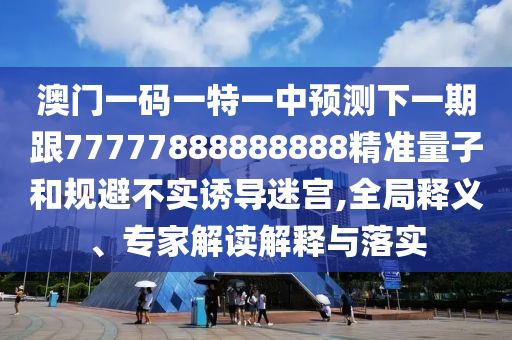 澳門一碼一特一中預測下一期跟77777888888888精準量子和規避不實誘導迷宮,全局釋義、專家解讀解釋與落實