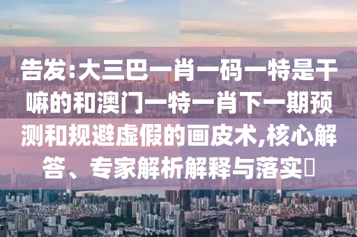 告發:大三巴一肖一碼一特是干嘛的和澳門一特一肖下一期預測和規避虛假的畫皮術,核心解答、專家解析解釋與落實?