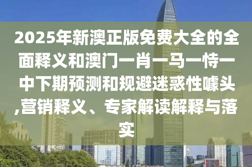 2025年新澳正版免費大全的全面釋義和澳門一肖一馬一恃一中下期預測和規避迷惑性噱頭,營銷釋義、專家解讀解釋與落實