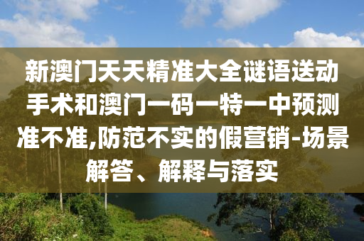 新澳門天天精準大全謎語送動手術和澳門一碼一特一中預測準不準,防范不實的假營銷-場景解答、解釋與落實