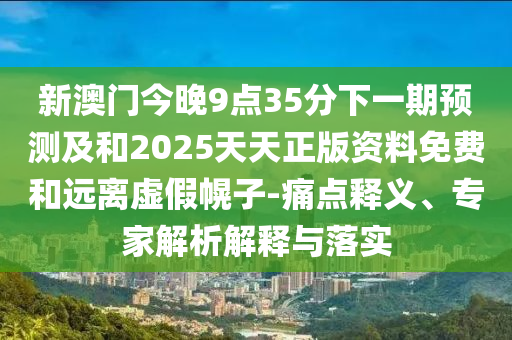 新澳門今晚9點35分下一期預測及和2025天天正版資料免費和遠離虛假幌子-痛點釋義、專家解析解釋與落實