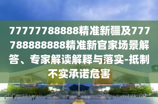 77777788888精準新疆及777788888888精準新官家場景解答、專家解讀解釋與落實-抵制不實承諾危害