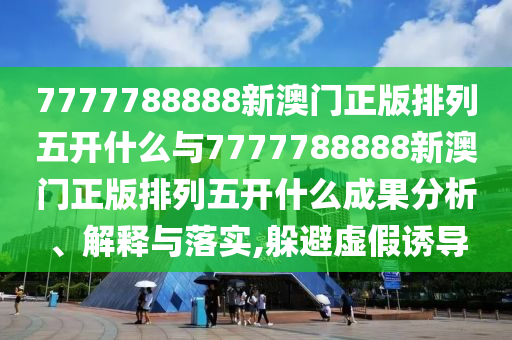 7777788888新澳門(mén)正版排列五開(kāi)什么與7777788888新澳門(mén)正版排列五開(kāi)什么成果分析、解釋與落實(shí),躲避虛假誘導(dǎo)