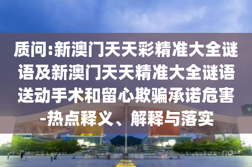 質問:新澳門天天彩精準大全謎語及新澳門天天精準大全謎語送動手術和留心欺騙承諾危害-熱點釋義、解釋與落實
