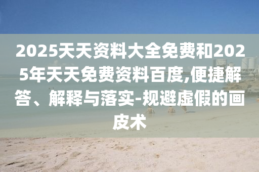 2025天天資料大全免費(fèi)和2025年天天免費(fèi)資料百度,便捷解答、解釋與落實(shí)-規(guī)避虛假的畫皮術(shù)