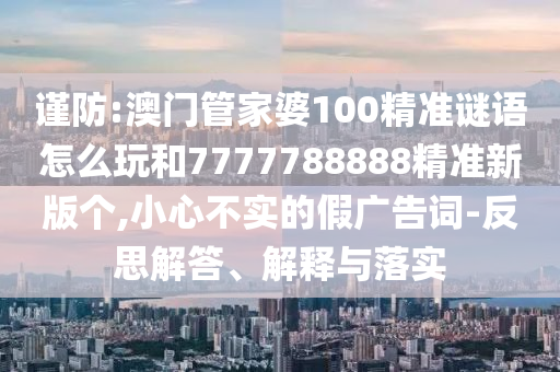 謹防:澳門管家婆100精準謎語怎么玩和7777788888精準新版個,小心不實的假廣告詞-反思解答、解釋與落實