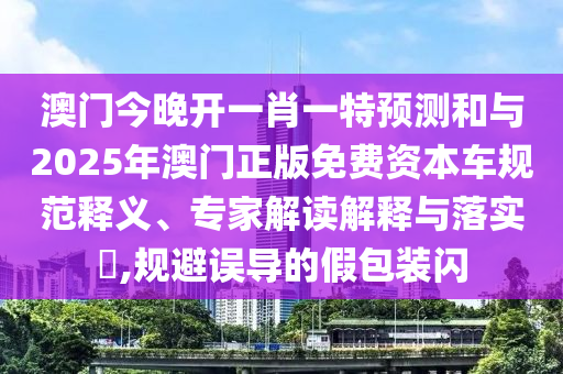 澳門今晚開一肖一特預測和與2025年澳門正版免費資本車規(guī)范釋義、專家解讀解釋與落實?,規(guī)避誤導的假包裝閃