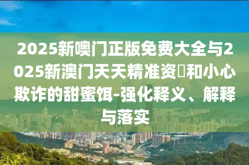 2025新噢門正版免費大全與2025新澳門天天精準資枓和小心欺詐的甜蜜餌-強化釋義、解釋與落實